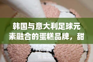 韩国与意大利足球元素融合的蛋糕品牌，甜蜜与激情的碰撞