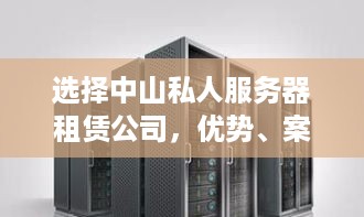 选择中山私人服务器租赁公司，优势、案例与注意事项