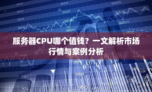服务器CPU哪个值钱？一文解析市场行情与案例分析