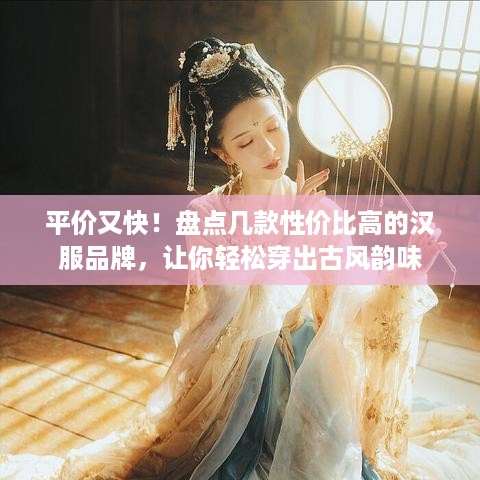 平价又快！盘点几款性价比高的汉服品牌，让你轻松穿出古风韵味