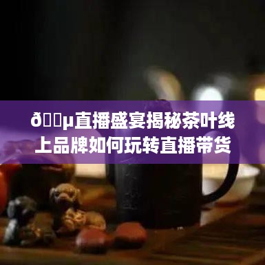 🍵直播盛宴揭秘茶叶线上品牌如何玩转直播带货，带你领略茶香四溢的电商新潮流！
