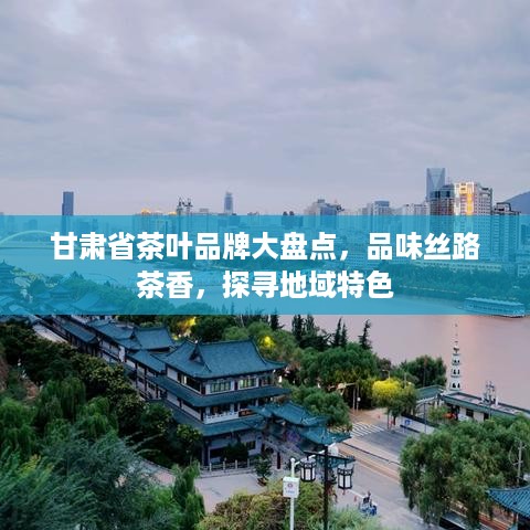 甘肃省茶叶品牌大盘点，品味丝路茶香，探寻地域特色