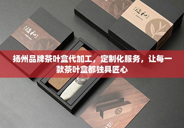 扬州品牌茶叶盒代加工，定制化服务，让每一款茶叶盒都独具匠心