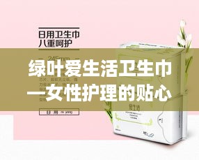 绿叶爱生活卫生巾—女性护理的贴心守护者，让你轻松享受每一天！