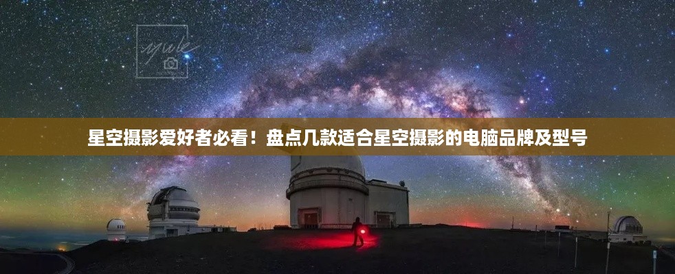 星空摄影爱好者必看！盘点几款适合星空摄影的电脑品牌及型号