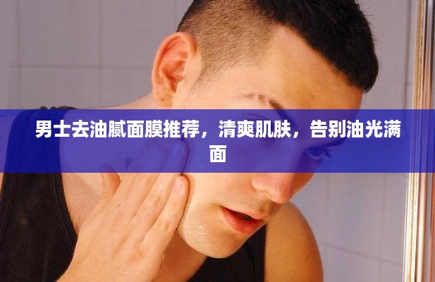 男士去油腻面膜推荐，清爽肌肤，告别油光满面