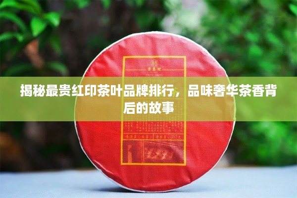 揭秘最贵红印茶叶品牌排行，品味奢华茶香背后的故事
