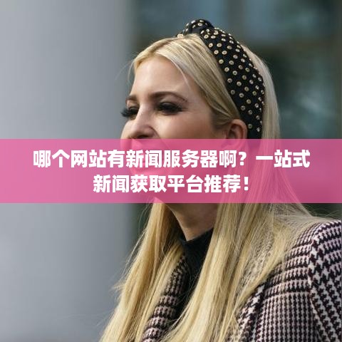 哪个网站有新闻服务器啊？一站式新闻获取平台推荐！