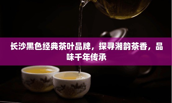 长沙黑色经典茶叶品牌，探寻湘韵茶香，品味千年传承