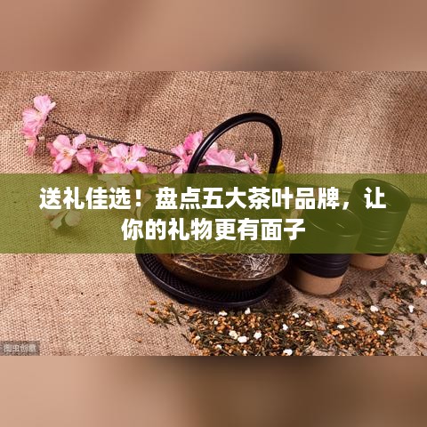 送礼佳选！盘点五大茶叶品牌，让你的礼物更有面子