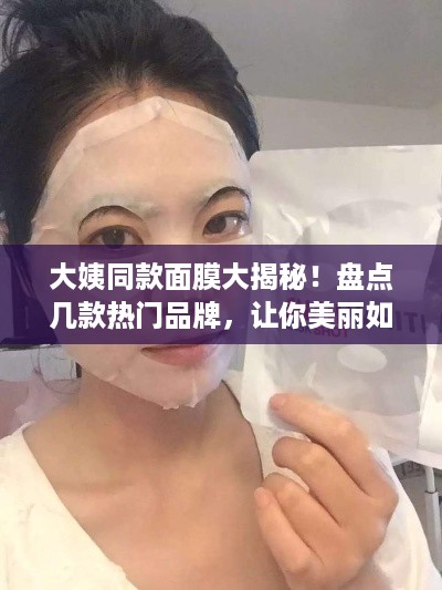 大姨同款面膜大揭秘！盘点几款热门品牌，让你美丽如她！