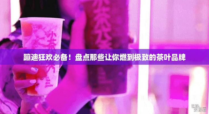 蹦迪狂欢必备！盘点那些让你燃到极致的茶叶品牌