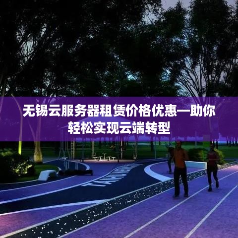 无锡云服务器租赁价格优惠—助你轻松实现云端转型