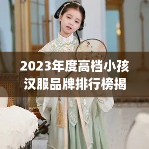 2023年度高档小孩汉服品牌排行榜揭晓，这些品牌你家孩子值得拥有！