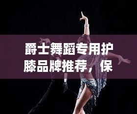 爵士舞蹈专用护膝品牌推荐，保护你的舞动人生