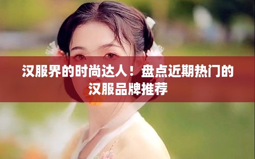 汉服界的时尚达人！盘点近期热门的汉服品牌推荐