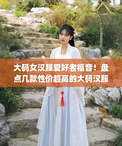 大码女汉服爱好者福音！盘点几款性价超高的大码汉服品牌
