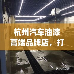 杭州汽车油漆高端品牌店，打造汽车漆面美容新标杆