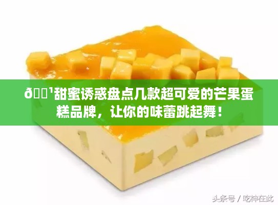 🍹甜蜜诱惑盘点几款超可爱的芒果蛋糕品牌，让你的味蕾跳起舞！