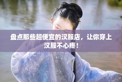 盘点那些超便宜的汉服店，让你穿上汉服不心疼！