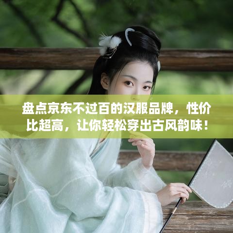 盘点京东不过百的汉服品牌，性价比超高，让你轻松穿出古风韵味！