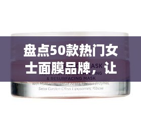 盘点50款热门女士面膜品牌，让你的肌肤焕发光彩！
