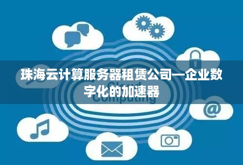 珠海云计算服务器租赁公司—企业数字化的加速器