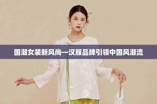 国潮女装新风尚—汉服品牌引领中国风潮流
