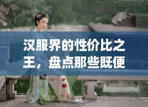 汉服界的性价比之王，盘点那些既便宜又质量好的品牌
