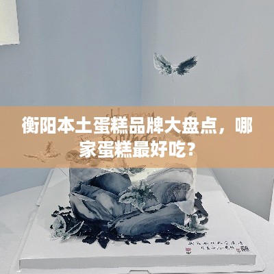 衡阳本土蛋糕品牌大盘点，哪家蛋糕最好吃？