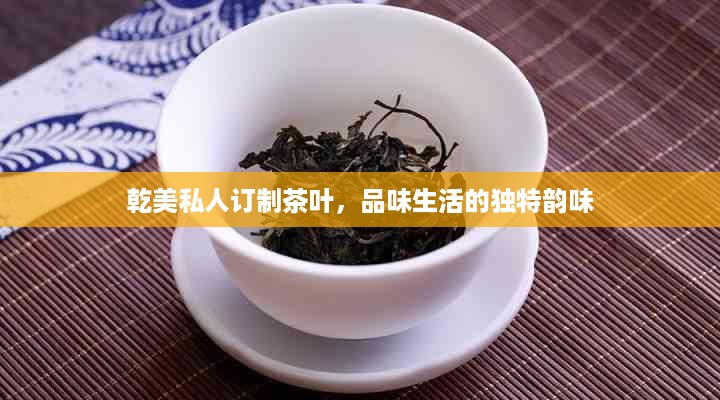 乾美私人订制茶叶，品味生活的独特韵味