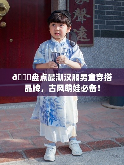 🌟盘点最潮汉服男童穿搭品牌，古风萌娃必备！