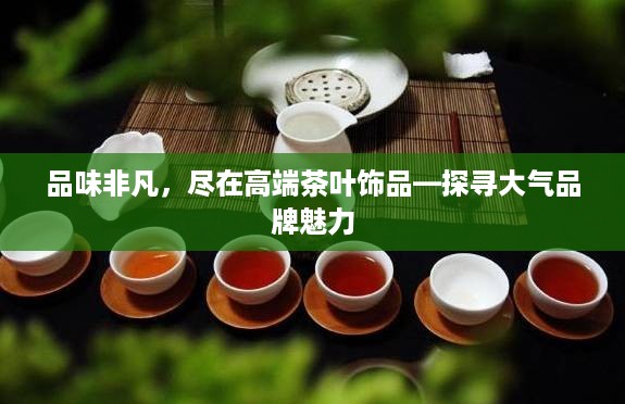 品味非凡，尽在高端茶叶饰品—探寻大气品牌魅力