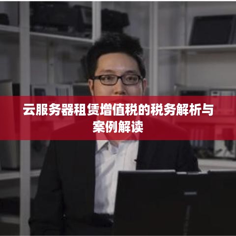云服务器租赁增值税的税务解析与案例解读