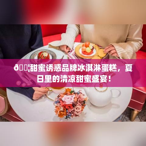 🍦甜蜜诱惑品牌冰淇淋蛋糕，夏日里的清凉甜蜜盛宴！