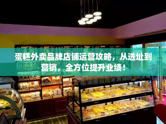 蛋糕外卖品牌店铺运营攻略，从选址到营销，全方位提升业绩！