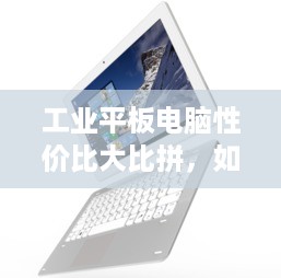 工业平板电脑性价比大比拼，如何选到物超所值的好设备？