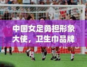 中国女足勇担形象大使，卫生巾品牌迎来新活力！
