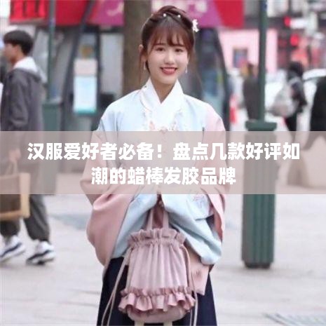汉服爱好者必备！盘点几款好评如潮的蜡棒发胶品牌