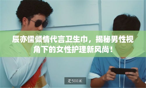 辰亦儒倾情代言卫生巾，揭秘男性视角下的女性护理新风尚！