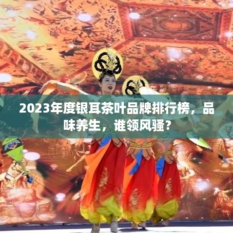 2023年度银耳茶叶品牌排行榜，品味养生，谁领风骚？