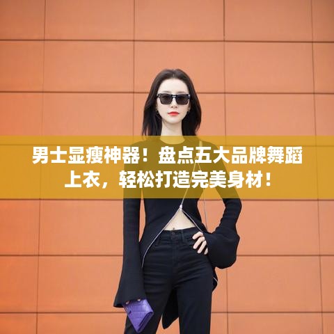 男士显瘦神器！盘点五大品牌舞蹈上衣，轻松打造完美身材！