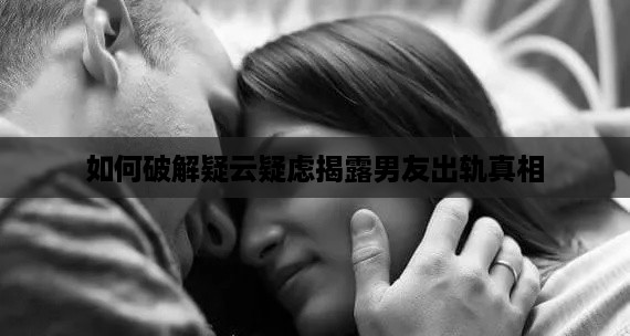 如何破解疑云疑虑揭露男友出轨真相