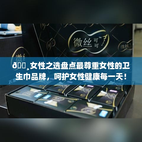🌸女性之选盘点最尊重女性的卫生巾品牌，呵护女性健康每一天！