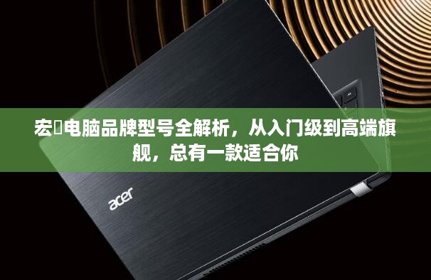 宏碁电脑品牌型号全解析，从入门级到高端旗舰，总有一款适合你