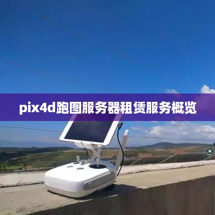 pix4d跑图服务器租赁服务概览