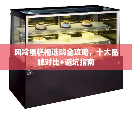风冷蛋糕柜选购全攻略，十大品牌对比+避坑指南