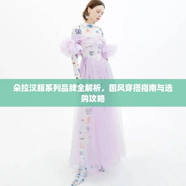 朵拉汉服系列品牌全解析,国风穿搭指南与选购攻略 朵拉汉服系列品牌全解析,国风穿搭指南与选购攻略