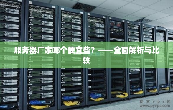 服务器厂家哪个便宜些?——全面解析与比较 服务器厂家哪个便宜些?——全面解析与比较