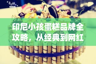 印尼小孩蛋糕品牌全攻略,从经典到网红的选购指南 印尼小孩蛋糕品牌全攻略,从经典到网红的选购指南
